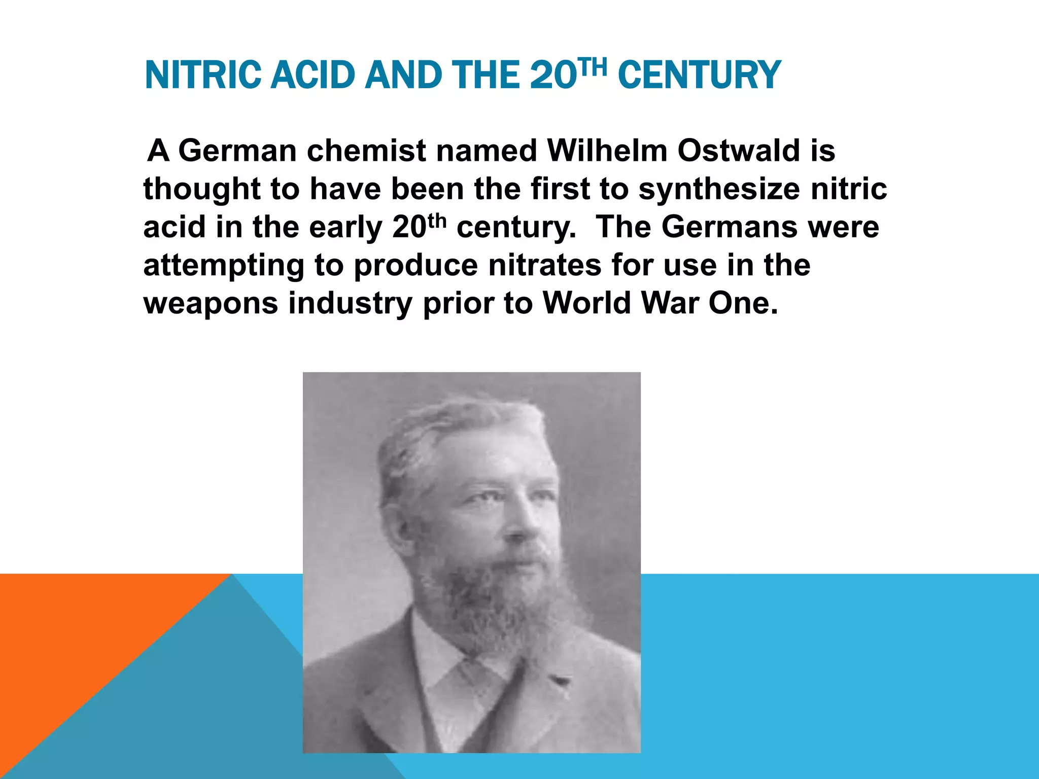 NITRIC ACID AND THE 20TH CENTURY
A German chemist named Wilhelm Ostwald is
thought to have been the first to synthesize nitric
acid in the early 20th century. The Germans were
attempting to produce nitrates for use in the
weapons industry prior to World War One.
 