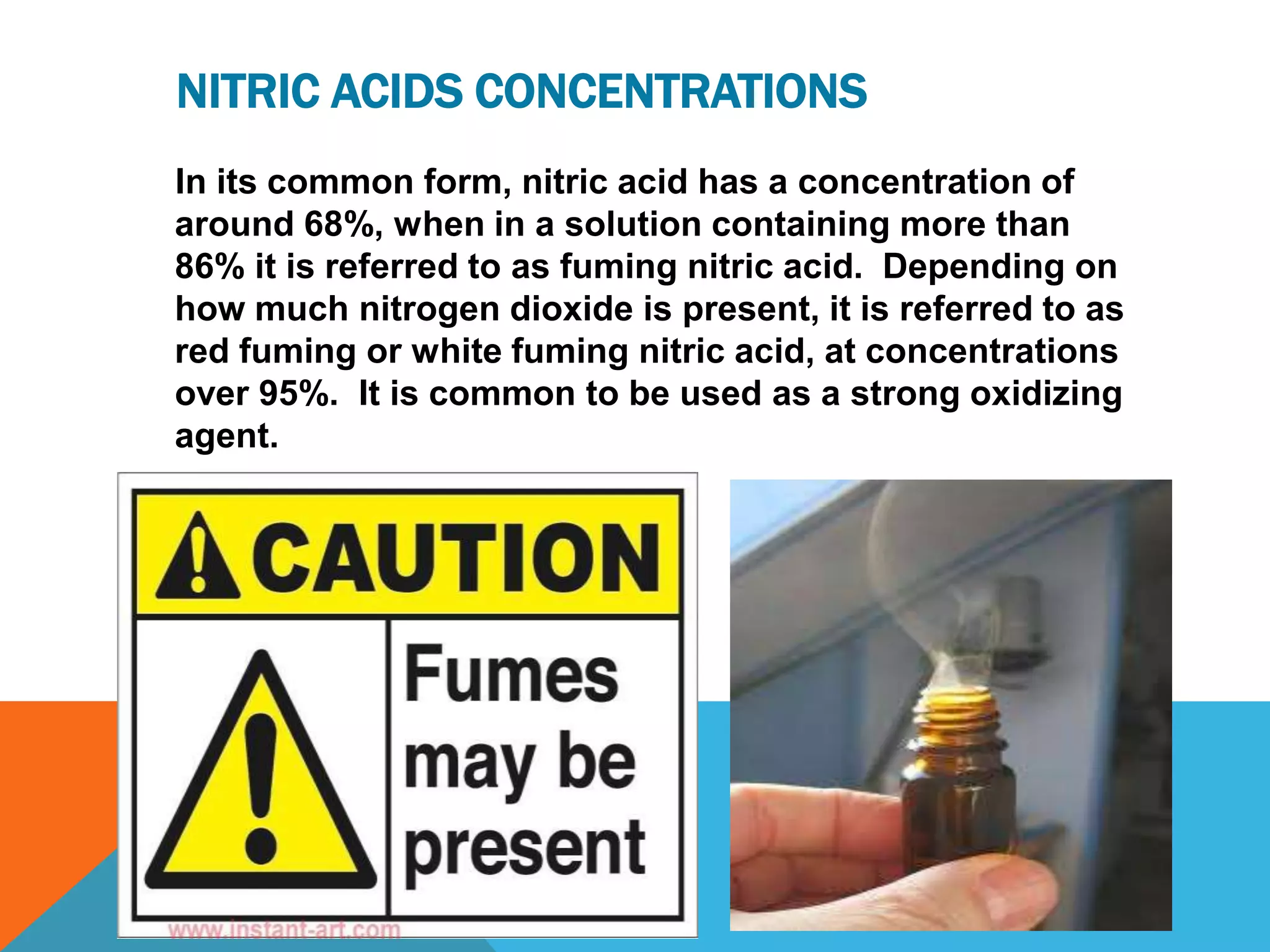 NITRIC ACIDS CONCENTRATIONS
In its common form, nitric acid has a concentration of
around 68%, when in a solution containing more than
86% it is referred to as fuming nitric acid. Depending on
how much nitrogen dioxide is present, it is referred to as
red fuming or white fuming nitric acid, at concentrations
over 95%. It is common to be used as a strong oxidizing
agent.
 