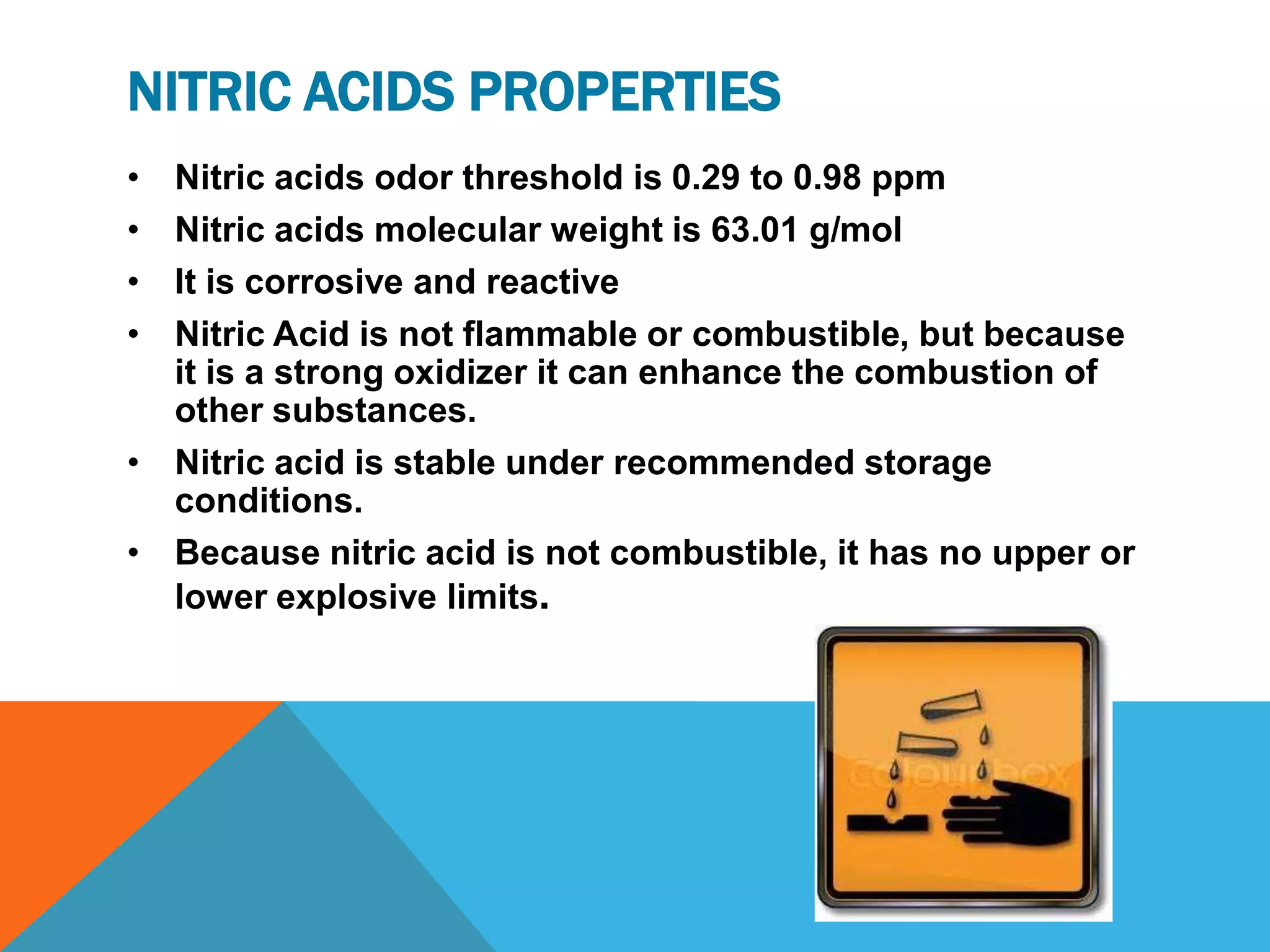 NITRIC ACIDS PROPERTIES
• Nitric acids odor threshold is 0.29 to 0.98 ppm
• Nitric acids molecular weight is 63.01 g/mol
• It is corrosive and reactive
• Nitric Acid is not flammable or combustible, but because
  it is a strong oxidizer it can enhance the combustion of
  other substances.
• Nitric acid is stable under recommended storage
  conditions.
• Because nitric acid is not combustible, it has no upper or
  lower explosive limits.
 