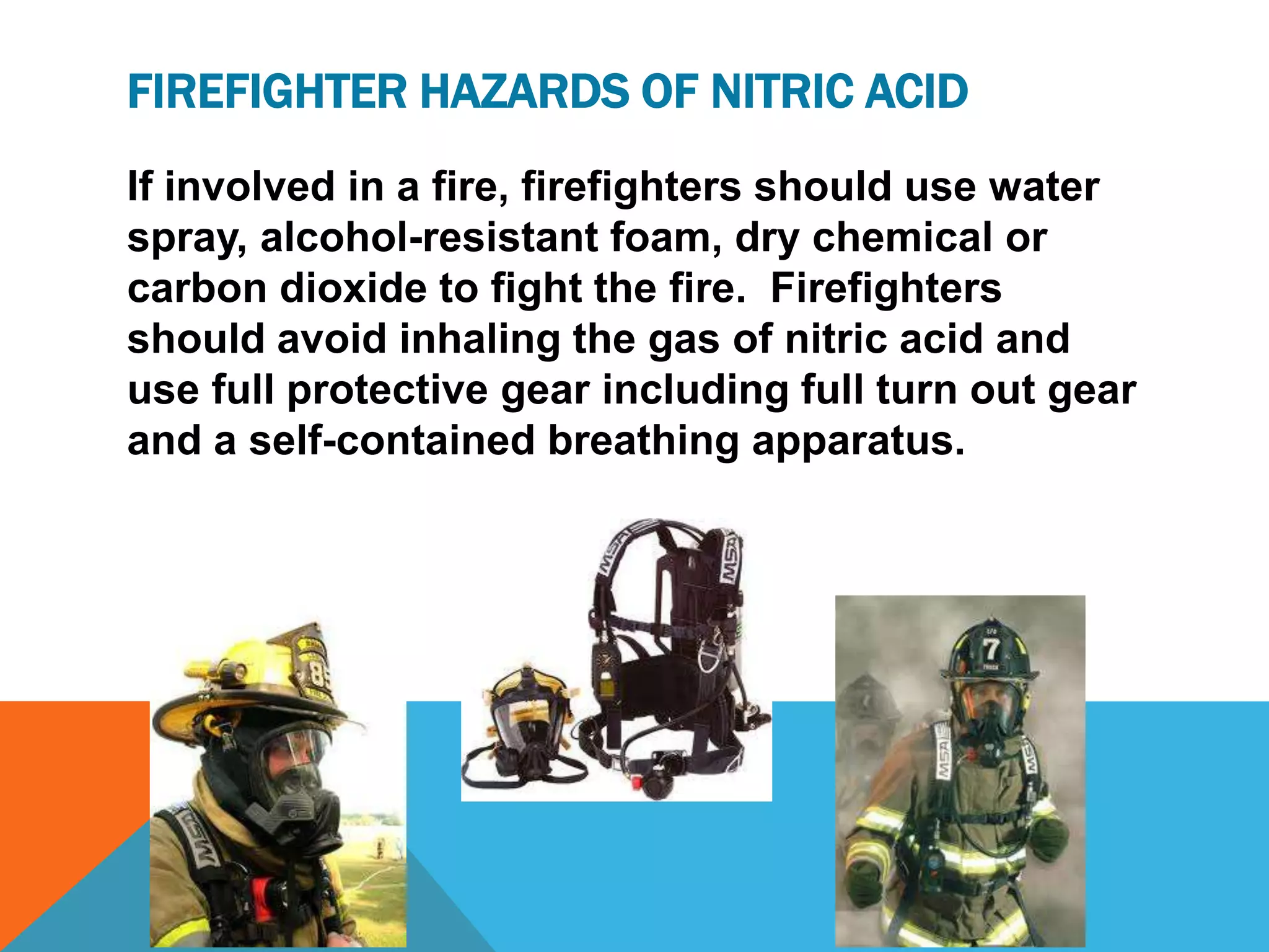 FIREFIGHTER HAZARDS OF NITRIC ACID
If involved in a fire, firefighters should use water
spray, alcohol-resistant foam, dry chemical or
carbon dioxide to fight the fire. Firefighters
should avoid inhaling the gas of nitric acid and
use full protective gear including full turn out gear
and a self-contained breathing apparatus.
 