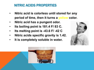 NITRIC ACIDS PROPERTIES

•   Nitric acid is colorless until stored for any
    period of time, then it turns a yellow color.
•   Nitric acid has a pungent odor.
•   Its boiling point is 181.4 F/ 83 C.
•   Its melting point is -43.6 F/ -42 C
•   Nitric acids specific gravity is 1.42.
•   It is completely soluble in water.
 