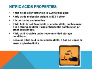 NITRIC ACIDS PROPERTIES
• Nitric acids odor threshold is 0.29 to 0.98 ppm
• Nitric acids molecular weight is 63.01 g/mol
• It is corrosive and reactive
• Nitric Acid is not flammable or combustible, but because
  it is a strong oxidizer it can enhance the combustion of
  other substances.
• Nitric acid is stable under recommended storage
  conditions.
• Because nitric acid is not combustible, it has no upper or
  lower explosive limits.
 