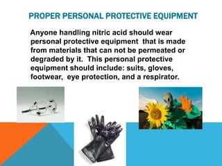 PROPER PERSONAL PROTECTIVE EQUIPMENT
Anyone handling nitric acid should wear
personal protective equipment that is made
from materials that can not be permeated or
degraded by it. This personal protective
equipment should include: suits, gloves,
footwear, eye protection, and a respirator.
 