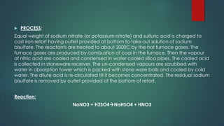  PROCESS:
Equal weight of sodium nitrate (or potassium nitrate) and sulfuric acid is charged to
cast iron retort having outlet provided at bottom to take out solution of sodium
bisulfate. The reactants are heated to about 2000C by the hot furnace gases. The
furnace gases are produced by combustion of coal in the furnace. Then the vapour
of nitric acid are cooled and condensed in water cooled silica pipes. The cooled acid
is collected in stoneware receiver. The un-condensed vapours are scrubbed with
water in absorption tower which is packed with stone ware balls and cooled by cold
water. The dilute acid is re-circulated till it becomes concentrated. The residual sodium
bisulfate is removed by outlet provided at the bottom of retort.
Reaction:
NaNO3 + H2SO4→NaHSO4 + HNO3
 