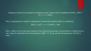 Gaseous mixture is passed in oxidizing tower where NO is oxidized intoNO2. 2NO +
O2 ——–> 2NO2
NO2 is absorbed in water in absorption tower then dilute HNO3 is obtained.
3NO2 + H2O ——-> 2 HNO3 + NO
Now HNO3 is not manufactured by this method because consumption of electricity is
very high to maintain the temperature 3000 o C. Even at this temperature 1% NO is
form.
 
