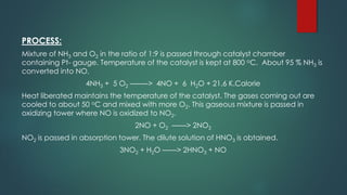 PROCESS:
Mixture of NH3 and O2 in the ratio of 1:9 is passed through catalyst chamber
containing Pt- gauge. Temperature of the catalyst is kept at 800 oC. About 95 % NH3 is
converted into NO.
4NH3 + 5 O2 ——–> 4NO + 6 H2O + 21.6 K.Calorie
Heat liberated maintains the temperature of the catalyst. The gases coming out are
cooled to about 50 oC and mixed with more O2. This gaseous mixture is passed in
oxidizing tower where NO is oxidized to NO2.
2NO + O2 ——> 2NO2
NO2 is passed in absorption tower. The dilute solution of HNO3 is obtained.
3NO2 + H2O ——> 2HNO3 + NO
 