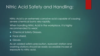 Nitric Acid Safety and Handling:
Nitric Acid is an extremely corrosive acid capable of causing
severe chemical burns very rapidly.
When handling Nitric Acid in the workplace, it is highly
recommended to wear:
◼ Chemical Safety Glasses.
◼ Face shield.
◼ Gloves
As an added safety precaution, eyewash station and
washing stations should be easily accessible incase of
exposure to nitric acid.
 