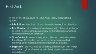 First Aid:
In the event of exposure to Nitric Acid, follow thess first aid
guides:
◼ Inhalation - Seek fresh air and immediate medical attention.
◼ Eye Contact - Immediately wash eyes with plenty of water for
at least 15 minutes to prevent any further damage and seek
immediate medical attention.
◼ Skin Contact - Immediately wash affected area with water
for at least 15 minutes and remove any contaminated
clothing. Seek medical attention as soon as possible.
◼ Ingestion - Do NOT induce vomiting. Rinse mouth with water
and drink a glass of water or milk. Seek medical attention
immediately.
 