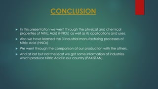 CONCLUSION
 In this presentation we went through the physical and chemical
properties of Nitric Acid (HNO3) as well as its applications and uses.
 Also we have learned the 3 industrial manufacturing processes of
Nitric Acid (HNO3)
 We went through the comparison of our production with the others.
 And at last but not the least we got some information of industries
which produce Nitric Acid in our country (PAKISTAN).
 