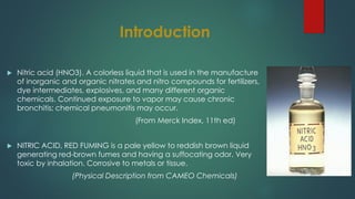 Introduction
 Nitric acid (HNO3). A colorless liquid that is used in the manufacture
of inorganic and organic nitrates and nitro compounds for fertilizers,
dye intermediates, explosives, and many different organic
chemicals. Continued exposure to vapor may cause chronic
bronchitis; chemical pneumonitis may occur.
(From Merck Index, 11th ed)
 NITRIC ACID, RED FUMING is a pale yellow to reddish brown liquid
generating red-brown fumes and having a suffocating odor. Very
toxic by inhalation. Corrosive to metals or tissue.
(Physical Description from CAMEO Chemicals)
 