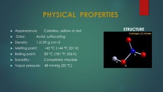 PHYSICAL PROPERTIES
 Appearance: Colorless, yellow or red
 Odor: Acrid, suffocating
 Density: 1.5129 g cm−3
 Melting point: −42 °C (−44 °F; 231 K)
 Boiling point: 83 °C (181 °F; 356 K)
 Solubility : Completely miscible
 Vapor pressure: 48 mmHg (20 °C)
STRUCTURE
 