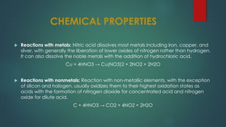 CHEMICAL PROPERTIES
 Reactions with metals: Nitric acid dissolves most metals including iron, copper, and
silver, with generally the liberation of lower oxides of nitrogen rather than hydrogen.
It can also dissolve the noble metals with the addition of hydrochloric acid.
Cu + 4HNO3 → Cu(NO3)2 + 2NO2 + 2H2O
 Reactions with nonmetals: Reaction with non-metallic elements, with the exception
of silicon and halogen, usually oxidizes them to their highest oxidation states as
acids with the formation of nitrogen dioxide for concentrated acid and nitrogen
oxide for dilute acid.
C + 4HNO3 → CO2 + 4NO2 + 2H2O
 