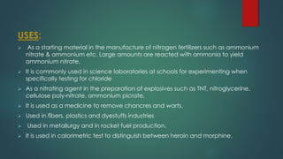 USES:
➢ As a starting material in the manufacture of nitrogen fertilizers such as ammonium
nitrate & ammonium etc. Large amounts are reacted with ammonia to yield
ammonium nitrate.
➢ It is commonly used in science laboratories at schools for experimenting when
specifically testing for chloride
➢ As a nitrating agent in the preparation of explosives such as TNT, nitroglycerine,
cellulose poly-nitrate, ammonium picrate.
➢ It is used as a medicine to remove chancres and warts.
➢ Used in fibers, plastics and dyestuffs industries
➢ Used in metallurgy and in rocket fuel production.
➢ It is used in calorimetric test to distinguish between heroin and morphine.
 