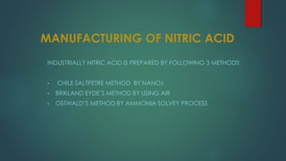 MANUFACTURING OF NITRIC ACID
INDUSTRIALLY NITRIC ACID IS PREPARED BY FOLLOWING 3 METHODS:
• CHILE SALTPETRE METHOD BY NANO3
• BRIKLAND EYDE’S METHOD BY USING AIR
• OSTWALD’S METHOD BY AMMONIA SOLVEY PROCESS
 