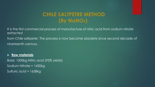 CHILE SALTPETRE METHOD
(By NaNO3)
It is the first commercial process of manufacture of nitric acid from sodium nitrate
extracted
from Chile saltpeter. The process is now become obsolete since second decade of
nineteenth century.
 Raw materials
Basis: 1000kg Nitric acid (95% yields)
Sodium Nitrate = 1420kg
Sulfuric acid = 1638kg
 