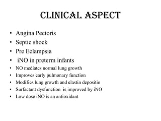 Clinical Aspect
• Angina Pectoris
• Septic shock
• Pre Eclampsia
• iNO in preterm infants
• NO mediates normal lung growth
• Improves early pulmonary function
• Modifies lung growth and elastin depositio
• Surfactant dysfunction is improved by iNO
• Low dose iNO is an antioxidant
 