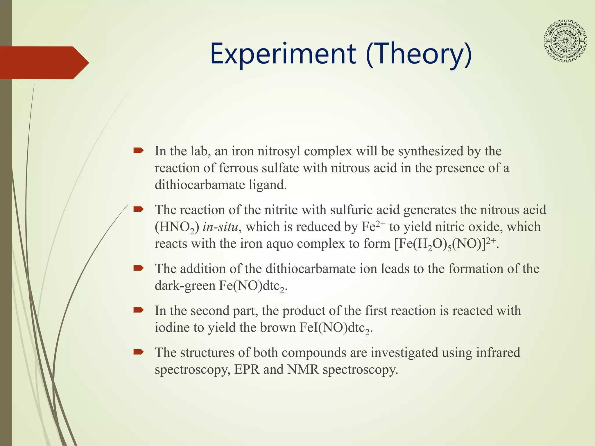 Experiment (Theory)
 In the lab, an iron nitrosyl complex will be synthesized by the
reaction of ferrous sulfate with nitrous acid in the presence of a
dithiocarbamate ligand.
 The reaction of the nitrite with sulfuric acid generates the nitrous acid
(HNO2) in-situ, which is reduced by Fe2+ to yield nitric oxide, which
reacts with the iron aquo complex to form [Fe(H2O)5(NO)]2+.
 The addition of the dithiocarbamate ion leads to the formation of the
dark-green Fe(NO)dtc2.
 In the second part, the product of the first reaction is reacted with
iodine to yield the brown FeI(NO)dtc2.
 The structures of both compounds are investigated using infrared
spectroscopy, EPR and NMR spectroscopy.
 
