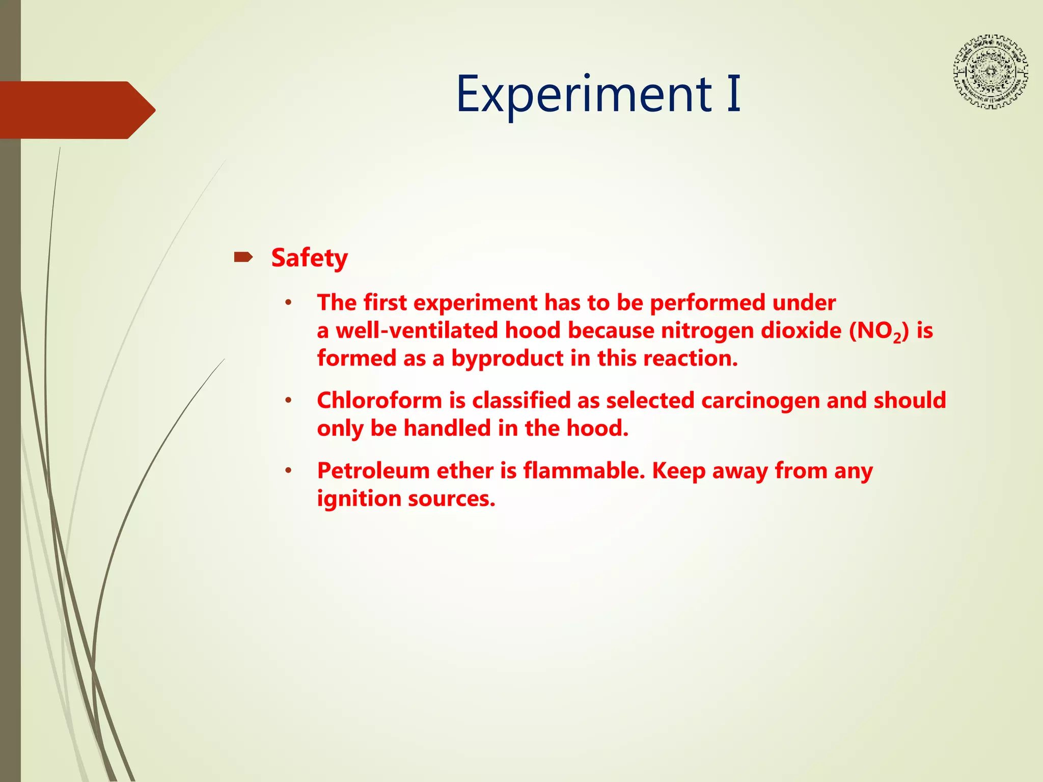 Experiment I
 Safety
• The first experiment has to be performed under
a well-ventilated hood because nitrogen dioxide (NO2) is
formed as a byproduct in this reaction.
• Chloroform is classified as selected carcinogen and should
only be handled in the hood.
• Petroleum ether is flammable. Keep away from any
ignition sources.
 
