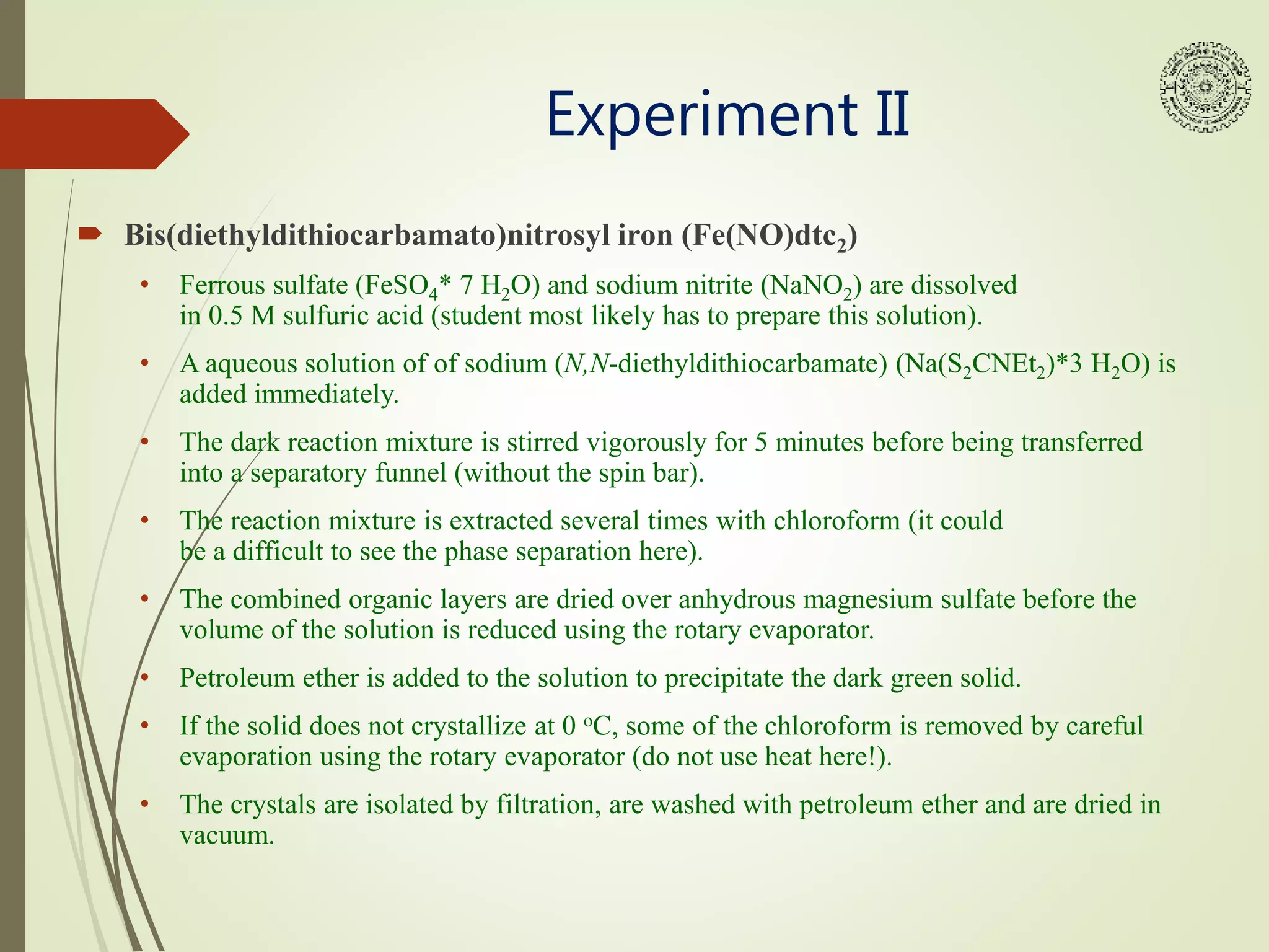 Experiment II
 Bis(diethyldithiocarbamato)nitrosyl iron (Fe(NO)dtc2)
• Ferrous sulfate (FeSO4* 7 H2O) and sodium nitrite (NaNO2) are dissolved
in 0.5 M sulfuric acid (student most likely has to prepare this solution).
• A aqueous solution of of sodium (N,N-diethyldithiocarbamate) (Na(S2CNEt2)*3 H2O) is
added immediately.
• The dark reaction mixture is stirred vigorously for 5 minutes before being transferred
into a separatory funnel (without the spin bar).
• The reaction mixture is extracted several times with chloroform (it could
be a difficult to see the phase separation here).
• The combined organic layers are dried over anhydrous magnesium sulfate before the
volume of the solution is reduced using the rotary evaporator.
• Petroleum ether is added to the solution to precipitate the dark green solid.
• If the solid does not crystallize at 0 oC, some of the chloroform is removed by careful
evaporation using the rotary evaporator (do not use heat here!).
• The crystals are isolated by filtration, are washed with petroleum ether and are dried in
vacuum.
 