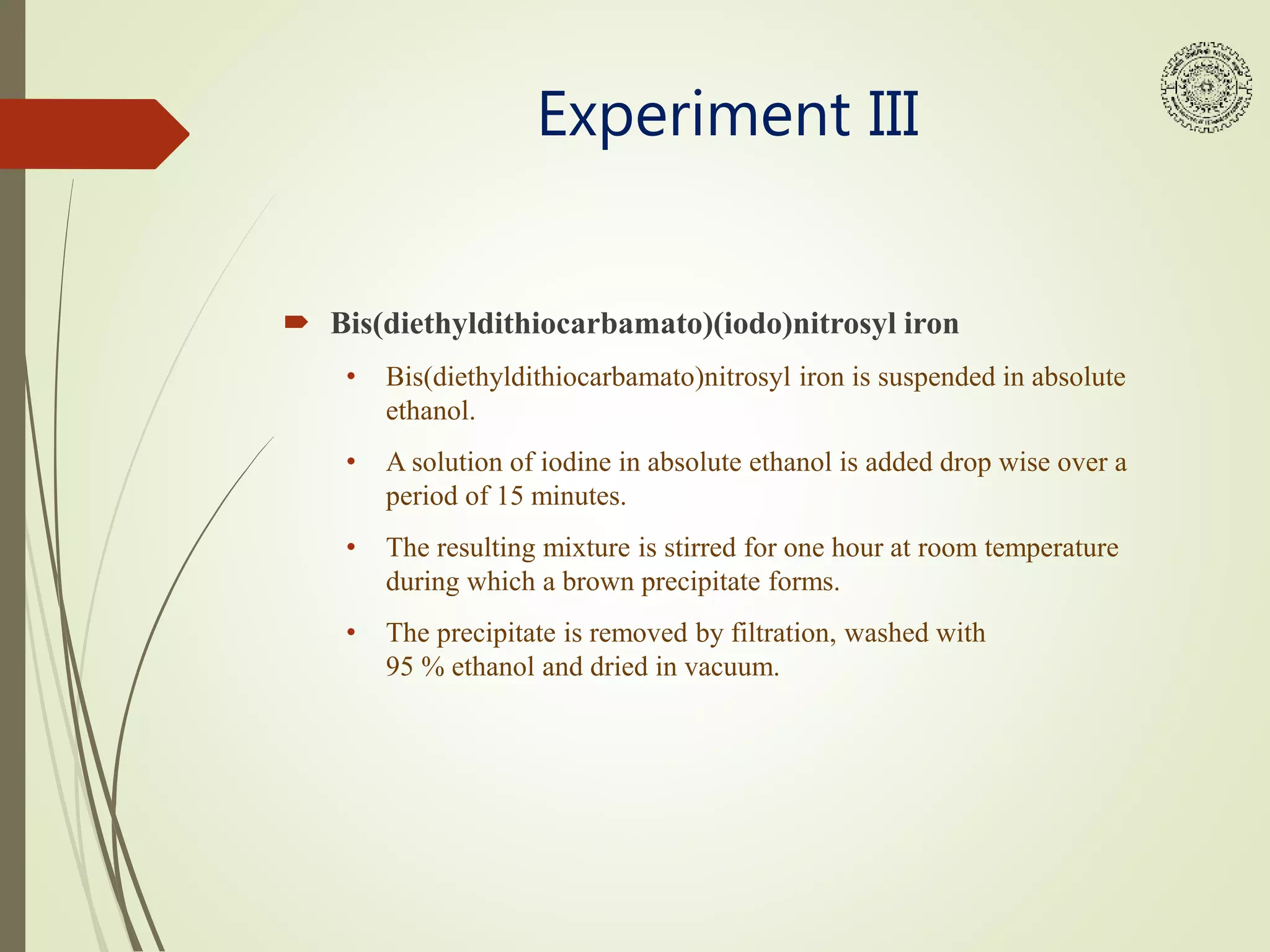 Experiment III
 Bis(diethyldithiocarbamato)(iodo)nitrosyl iron
• Bis(diethyldithiocarbamato)nitrosyl iron is suspended in absolute
ethanol.
• A solution of iodine in absolute ethanol is added drop wise over a
period of 15 minutes.
• The resulting mixture is stirred for one hour at room temperature
during which a brown precipitate forms.
• The precipitate is removed by filtration, washed with
95 % ethanol and dried in vacuum.
 