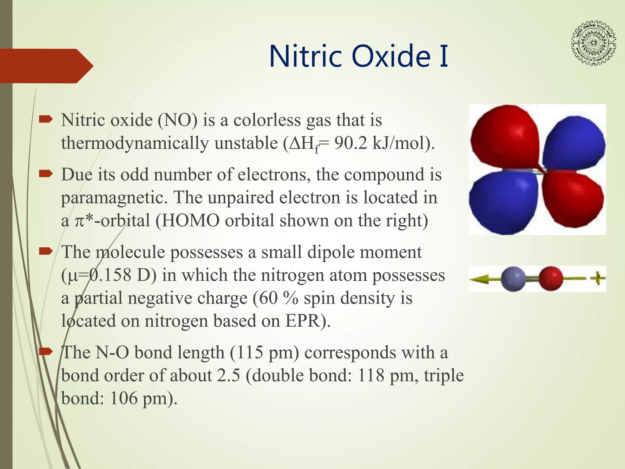 Nitric Oxide I
 Nitric oxide (NO) is a colorless gas that is
thermodynamically unstable (DHf= 90.2 kJ/mol).
 Due its odd number of electrons, the compound is
paramagnetic. The unpaired electron is located in
a p*-orbital (HOMO orbital shown on the right)
 The molecule possesses a small dipole moment
(m=0.158 D) in which the nitrogen atom possesses
a partial negative charge (60 % spin density is
located on nitrogen based on EPR).
 The N-O bond length (115 pm) corresponds with a
bond order of about 2.5 (double bond: 118 pm, triple
bond: 106 pm).
 