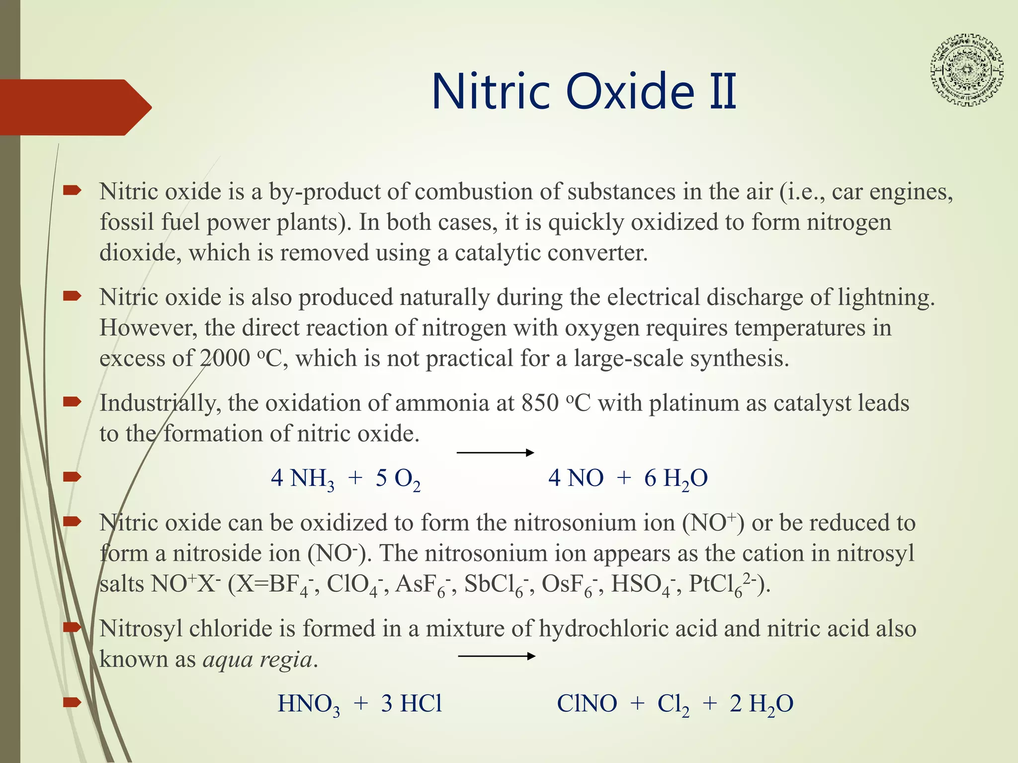 Nitric Oxide II
 Nitric oxide is a by-product of combustion of substances in the air (i.e., car engines,
fossil fuel power plants). In both cases, it is quickly oxidized to form nitrogen
dioxide, which is removed using a catalytic converter.
 Nitric oxide is also produced naturally during the electrical discharge of lightning.
However, the direct reaction of nitrogen with oxygen requires temperatures in
excess of 2000 oC, which is not practical for a large-scale synthesis.
 Industrially, the oxidation of ammonia at 850 oC with platinum as catalyst leads
to the formation of nitric oxide.
 4 NH3 + 5 O2 4 NO + 6 H2O
 Nitric oxide can be oxidized to form the nitrosonium ion (NO+) or be reduced to
form a nitroside ion (NO-). The nitrosonium ion appears as the cation in nitrosyl
salts NO+X- (X=BF4
-, ClO4
-, AsF6
-, SbCl6
-, OsF6
-, HSO4
-, PtCl6
2-).
 Nitrosyl chloride is formed in a mixture of hydrochloric acid and nitric acid also
known as aqua regia.
 HNO3 + 3 HCl ClNO + Cl2 + 2 H2O
 