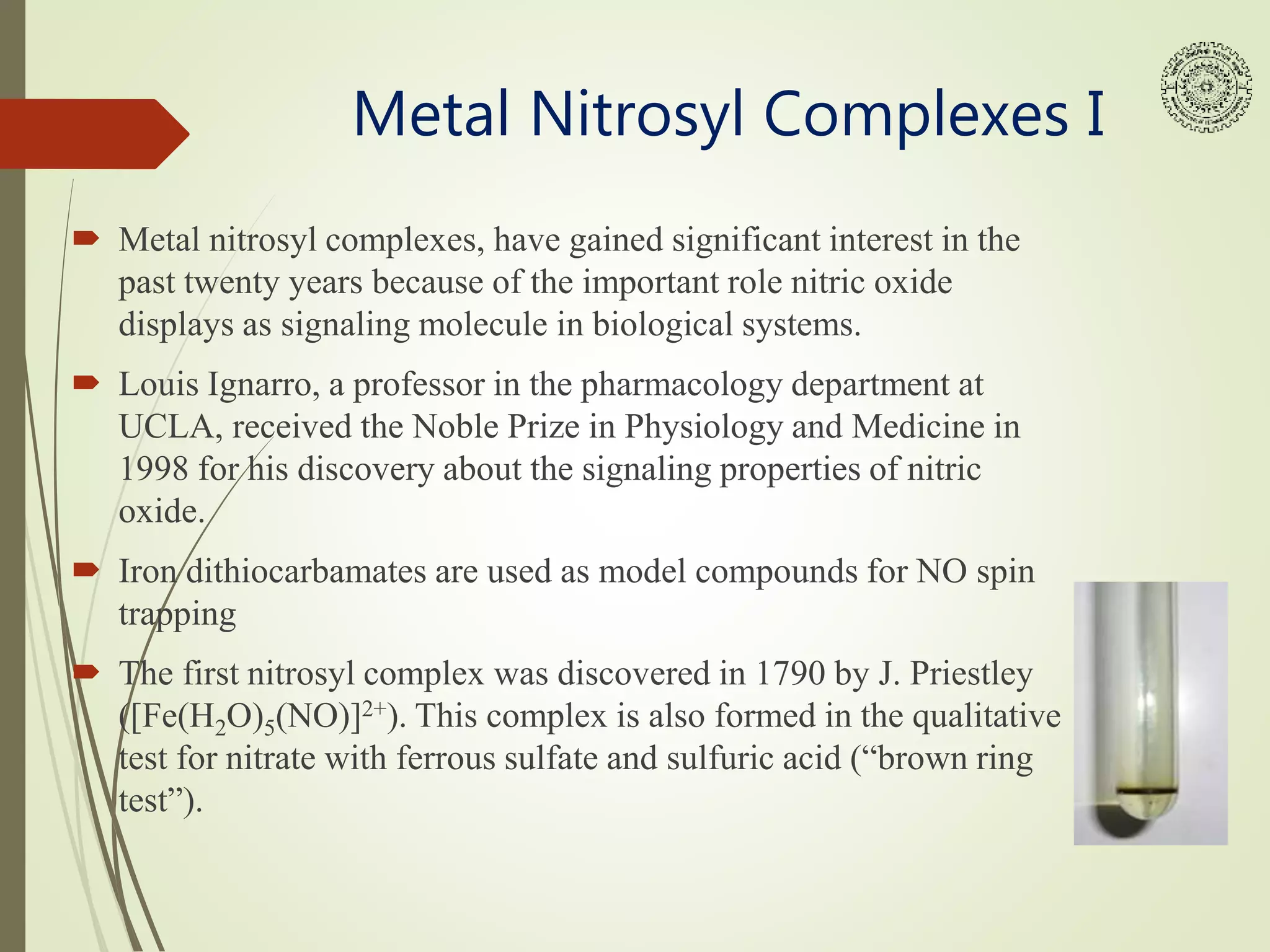 Metal Nitrosyl Complexes I
 Metal nitrosyl complexes, have gained significant interest in the
past twenty years because of the important role nitric oxide
displays as signaling molecule in biological systems.
 Louis Ignarro, a professor in the pharmacology department at
UCLA, received the Noble Prize in Physiology and Medicine in
1998 for his discovery about the signaling properties of nitric
oxide.
 Iron dithiocarbamates are used as model compounds for NO spin
trapping
 The first nitrosyl complex was discovered in 1790 by J. Priestley
([Fe(H2O)5(NO)]2+). This complex is also formed in the qualitative
test for nitrate with ferrous sulfate and sulfuric acid (“brown ring
test”).
 