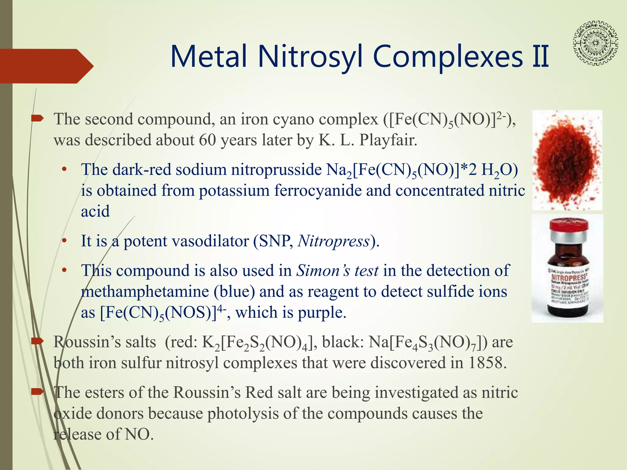 Metal Nitrosyl Complexes II
 The second compound, an iron cyano complex ([Fe(CN)5(NO)]2-),
was described about 60 years later by K. L. Playfair.
• The dark-red sodium nitroprusside Na2[Fe(CN)5(NO)]*2 H2O)
is obtained from potassium ferrocyanide and concentrated nitric
acid
• It is a potent vasodilator (SNP, Nitropress).
• This compound is also used in Simon’s test in the detection of
methamphetamine (blue) and as reagent to detect sulfide ions
as [Fe(CN)5(NOS)]4-, which is purple.
 Roussin’s salts (red: K2[Fe2S2(NO)4], black: Na[Fe4S3(NO)7]) are
both iron sulfur nitrosyl complexes that were discovered in 1858.
 The esters of the Roussin’s Red salt are being investigated as nitric
oxide donors because photolysis of the compounds causes the
release of NO.
 