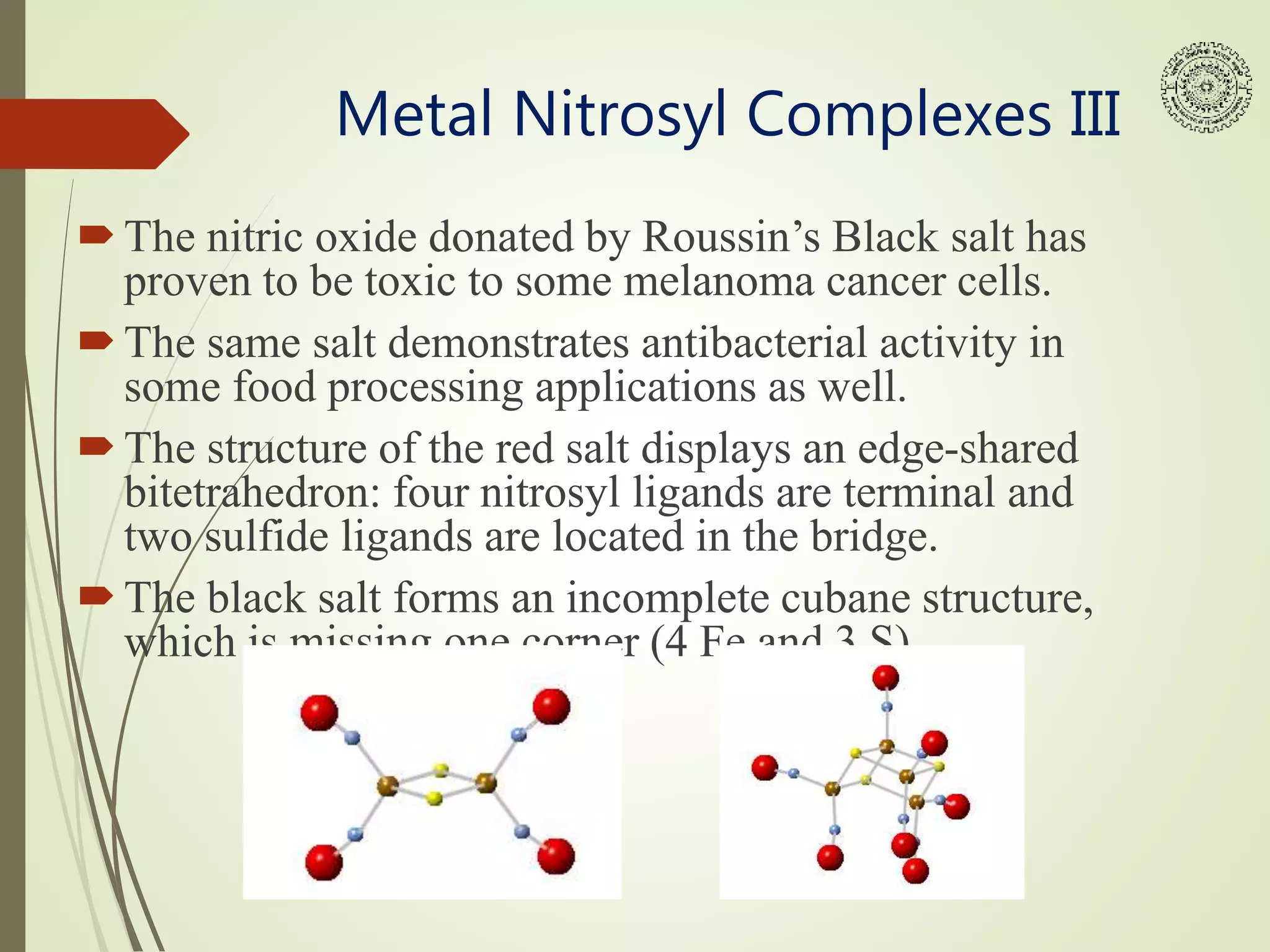 Metal Nitrosyl Complexes III
The nitric oxide donated by Roussin’s Black salt has
proven to be toxic to some melanoma cancer cells.
The same salt demonstrates antibacterial activity in
some food processing applications as well.
The structure of the red salt displays an edge-shared
bitetrahedron: four nitrosyl ligands are terminal and
two sulfide ligands are located in the bridge.
The black salt forms an incomplete cubane structure,
which is missing one corner (4 Fe and 3 S).
 