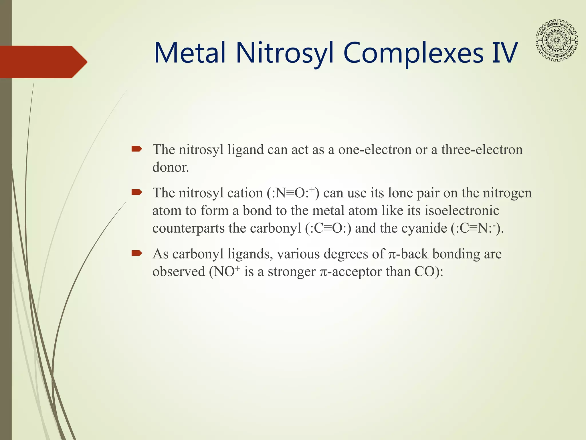 Metal Nitrosyl Complexes IV
 The nitrosyl ligand can act as a one-electron or a three-electron
donor.
 The nitrosyl cation (:N≡O:+) can use its lone pair on the nitrogen
atom to form a bond to the metal atom like its isoelectronic
counterparts the carbonyl (:C≡O:) and the cyanide (:C≡N:-).
 As carbonyl ligands, various degrees of p-back bonding are
observed (NO+ is a stronger p-acceptor than CO):
 