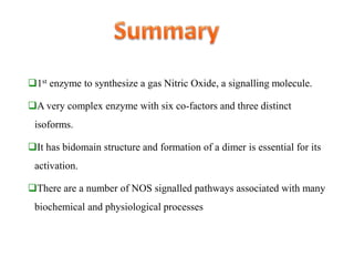 1st enzyme to synthesize a gas Nitric Oxide, a signalling molecule.
A very complex enzyme with six co-factors and three distinct
isoforms.
It has bidomain structure and formation of a dimer is essential for its
activation.
There are a number of NOS signalled pathways associated with many
biochemical and physiological processes
 