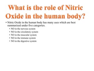 • Nitric Oxide in the human body has many uses which are best
summarized under five categories.
• NO in the nervous system
• NO in the circulatory system
• NO in the muscular system
• NO in the immune system
• NO in the digestive system
 