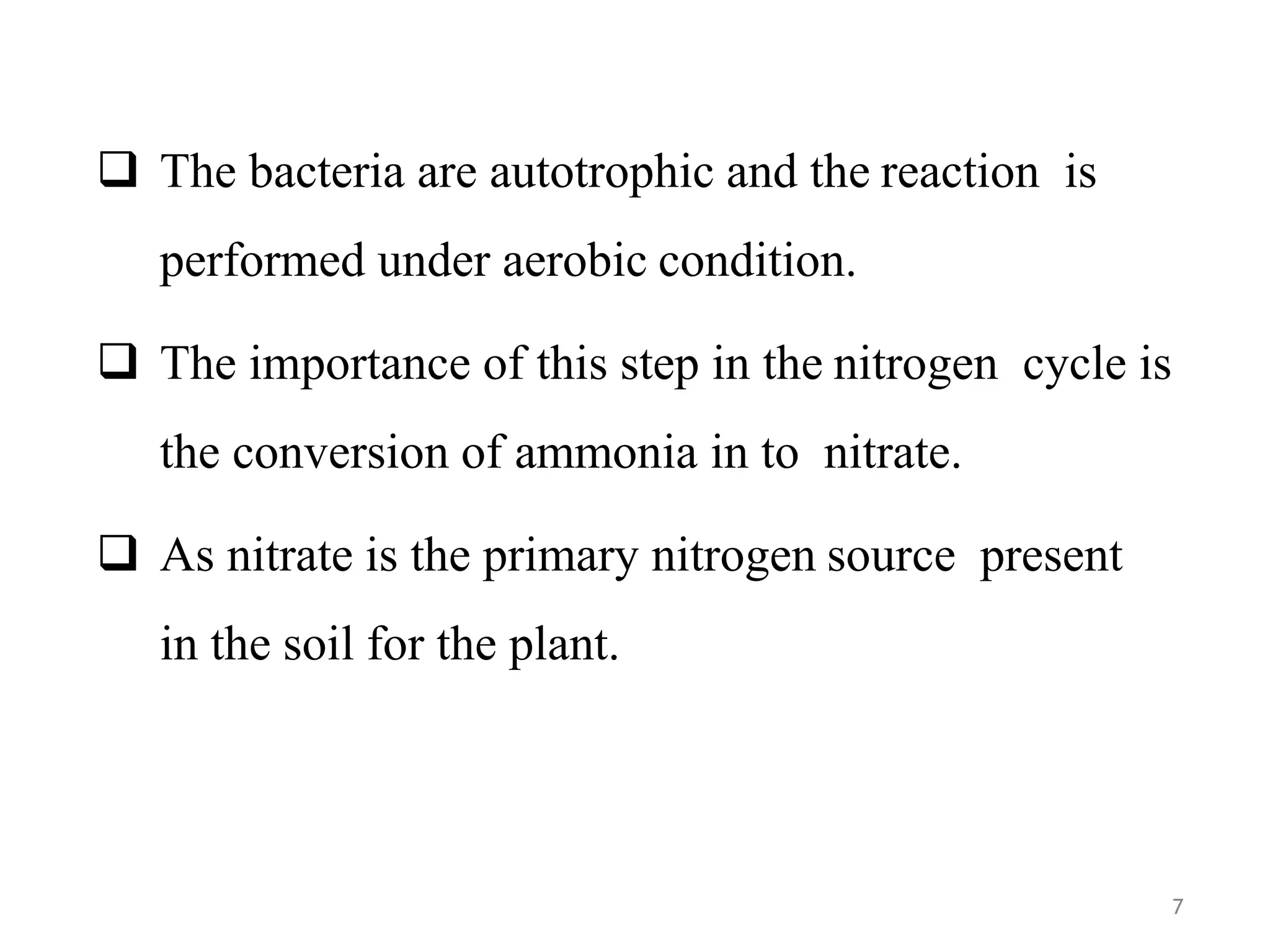 7
 The bacteria are autotrophic and the reaction is
performed under aerobic condition.
 The importance of this step in the nitrogen cycle is
the conversion of ammonia in to nitrate.
 As nitrate is the primary nitrogen source present
in the soil for the plant.
 