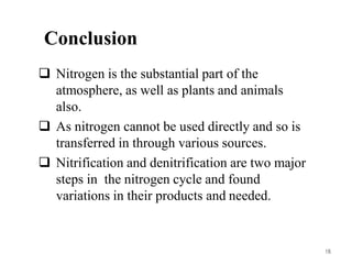15
Conclusion
 Nitrogen is the substantial part of the
atmosphere, as well as plants and animals
also.
 As nitrogen cannot be used directly and so is
transferred in through various sources.
 Nitrification and denitrification are two major
steps in the nitrogen cycle and found
variations in their products and needed.
16
 