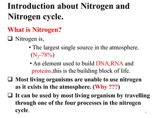 4
Introduction about Nitrogen and
Nitrogen cycle.
What is Nitrogen?
 Nitrogen is,
• The largest single source in the atmosphere.
(N2-78%)
• An element used to build DNA,RNA and
proteins,this is the building block of life.
 Most living organisms are unable to use nitrogen
as it exists in the atmosphere. (Why ???)
 It can be used by most living organism by travelling
through one of the four processes in the nitrogen
cycle.
 