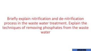 Briefly explain nitrification and de-nitrification
process in the waste water treatment. Explain the
techniques of removing phosphates from the waste
water
 