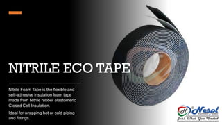 NITRILE ECO TAPE
Nitrile Foam Tape is the flexible and
self-adhesive insulation foam tape
made from Nitrile rubber elastomeric
Closed Cell Insulation.
Ideal for wrapping hot or cold piping
and fittings.
 