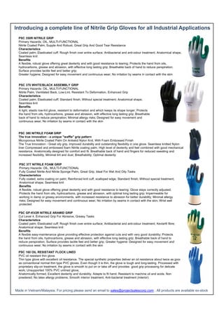 Introducing a complete line of Nitrile Grip Gloves for all Industrial Applications
PSC 350R NITRILE GRIP
Primary Hazards: OIL, MULTI-FUNCTIONAL
Nitrile Coated Palm, Supple And Robust, Great Grip And Good Tear Resistance
Characteristics
Coated palm; Elasticated cuff; Rough finish over entire surface; Antibacterial and anti-odour treatment; Anatomical shape;
Seamless knit
Benefits
A flexible, robust glove offering great dexterity and with good resistance to tearing; Protects the hand from oils,
hydrocarbons, grease and abrasion, with effective long lasting grip; Breathable back of hand to reduce perspiration;
Surface provides tactile feel and better grip;
Greater hygiene; Designed for easy movement and continuous wear; No irritation by seams in contact with the skin

PSC 370 WHITE/BLACK ASSEMBLY GRIP
Primary Hazards: OIL, MULTI-FUNCTIONAL
Nitrile Palm, Ventilated Back, Low-Lint, Resistant To Deformation, Enhanced Grip
Characteristics
Coated palm; Elasticated cuff; Standard finish; Without special treatment; Anatomical shape;
Seamless knit
Benefits
A light, elastic low-lint glove, resistant to deformation and which keeps its shape longer; Protects
the hand from oils, hydrocarbons, grease and abrasion, with effective long lasting grip; Breathable
back of hand to reduce perspiration; Minimal allergy risks; Designed for easy movement and
continuous wear; No irritation by seams in contact with the skin

PSC 380 NITRILE FOAM GRIP
The true innovation - a unique "waffle" grip pattern
Microporous Nitrile Coated Palm On Antiskid Nylon Knit, With Foam Embossed Finish
The True Innovation - Great oily grip, improved durability and outstanding flexibility in one glove. Seamless knitted Nylon
liner Compressed and embossed foam Nitrile coating palm. High level of dexterity and feel combined with good mechanical
resistance. Anatomically designed for comfort and fit. Breathable back of hand and fingers for reduced sweating and
increased flexibility. Minimal lint and dust; Breathability; Optimal dexterity
PSC 377 NITRILE FOAM GRIP
Primary Hazards: OIL, MULTI-FUNCTIONAL
Fully Coated Nitrile And Nitrile Sponge Palm, Great Grip, Ideal For Wet And Oily Tasks
Characteristics
Fully coated, extra coating on palm; Reinforced knit cuff, scalloped edge; Standard finish; Without special treatment;
Anatomical shape; Seamless knit
Benefits
A flexible, robust glove offering great dexterity and with good resistance to tearing; Glove stays correctly adjusted;
Protects the hand from oils, hydrocarbons, grease and abrasion, with optimal long lasting grip; Impermeable for
working in damp or greasy environments, with increased resistance to abrasion for better durability; Minimal allergy
risks; Designed for easy movement and continuous wear; No irritation by seams in contact with the skin; Wrist well
protected
PSC GP-KV2R NITRILE ARAMID GRIP
Cut Level 4, Enhanced Grip For Abrasive, Greasy Tasks
Characteristics
Coated palm; Elasticated cuff; Rough finish over entire surface; Antibacterial and anti-odour treatment; Kevlar® fibre;
Anatomical shape; Seamless knit
Benefits
A flexible easy-maintenance glove providing effective protection against cuts and with very good durability; Protects
the hand from oils, hydrocarbons, grease and abrasion, with effective long lasting grip; Breathable back of hand to
reduce perspiration; Surface provides tactile feel and better grip; Greater hygiene; Designed for easy movement and
continuous wear; No irritation by seams in contact with the skin
PSC 160 OIL RESISTANT FLOCK LINED
PVC oil resistant thin glove
Thin type glove with excellent oil resistance. The special synthetic properties deliver an oil resistance about twice as good
as conventional normal thin type PVC gloves. Even though it is thin, the glove is tough and long-lasting. Processed with
proprietary slip-on treatment, the glove is smooth to put on or take off and provides good grip processing for delicate
work; Unsupported 100% PVC unlined glove;
Anatomically formed; Excellent dexterity and durability; Adapts to fit hand; Resistant to machine oil and acids; Non
powdered; No latex allergy problems; Smooth interior treatment; Anti-bacterial treatment (interior)

Made in Vietnam/Malaysia. For pricing please send an email to sales@projectsalescorp.com . All products are available ex-stock

 