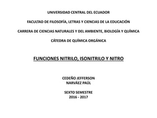 UNIVERSIDAD CENTRAL DEL ECUADOR
FACULTAD DE FILOSOFÍA, LETRAS Y CIENCIAS DE LA EDUCACIÓN
CARRERA DE CIENCIAS NATURALES Y DEL AMBIENTE, BIOLOGÍA Y QUÍMICA
CÁTEDRA DE QUÍMICA ORGÁNICA
FUNCIONES NITRILO, ISONITRILO Y NITRO
CEDEÑO JEFFERSON
NARVÁEZ PAÚL
SEXTO SEMESTRE
2016 - 2017
 