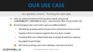 Our greatest concern - Evolving the data layer
OUR USE CASE
● Surly, we could just implement that repository naively using several
mutableMapOf<K,OrderData>() where K varies based on filter (string, number, etc)
😨 But what happens when we’ll need to query on additional fields?
○ Maintaining a growing number of maps can be cumbersome and error prone
○ Equality is OK, but comparison (greater than, less than) is harder
○ Composite filters (on multiple fields) does not always fit easily into map keys
○ No updates for partial data
😿 We’ll wind up making a poor-man’s database, and a bad one at best
Idan Sheinberg, Kotlin Everywhere - TLV Edition, 27/10/2019
 