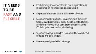 IT NEEDS
TO BE
FAST AND
FLEXIBLE
● Each library incorporated in our application is
measured in microseconds/operation
● Expected data-set size is 10K-100K objects
● Support “rich” queries - matching on diﬀerent
fields, multiple fields, array fields, nested fields
and so forth without compromising on speed
(This implies secondary indexing)
● Support partial-updates (to avoid the overhead
of read-modify-writes)
● Memory only (volatile) storage
Idan Sheinberg, Kotlin Everywhere - TLV Edition, 27/10/2019
 