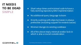 IT NEEDS
TO BE DEAD
SIMPLE
● Short setup times and minimal code to have a
fully working repository/DAO implementation
● No additional query language to learn
● Directly working with objects/classes is always
preferable (including support for nested classes)
● Minimal changes to existing codebase
● All of the above imply minimal vendor lock-in
which is also a crucial consideration
Idan Sheinberg, Kotlin Everywhere - TLV Edition, 27/10/2019
 