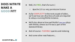 DOES NITRITE
MAKE A
GOOD FIT?
Idan Sheinberg, Kotlin Everywhere - TLV Edition, 27/10/2019
● Well, it’s FREE, that’s for sure :)
○ Apache 2.0 is a very permissive license
● As for SIMPLICITY In the next couple of slides ,
we’ll see how very few lines of code are required
to setup a running Nitrite instance.
● We’ll also observe how well Kotlin’s data class plays
with Nitrite, almost as if it was a part of the
standard library
● And of course - FLEXIBLE queries and indexing
● And some other neat features...
 