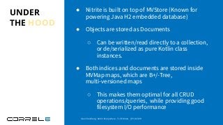 UNDER
THE HOOD
● Nitrite is built on top of MVStore (Known for
powering Java H2 embedded database)
● Objects are stored as Documents
○ Can be written/read directly to a collection,
or de/serialized as pure Kotlin class
instances.
● Both indices and documents are stored inside
MVMap maps, which are B+/-Tree,
multi-versioned maps
○ This makes them optimal for all CRUD
operations/queries, while providing good
filesystem I/O performance
Idan Sheinberg, Kotlin Everywhere - TLV Edition, 27/10/2019
 