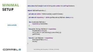 object MyDataRepository {
private val nitrite = Nitrite.builder().openOrCreate()
private val repository = nitrite.getRepository(MyData::class.java)
}
MINIMAL
SETUP
Idan Sheinberg, Kotlin Everywhere - TLV Edition, 27/10/2019
data class MyData(@Id val id:String,val number:Int,val flag:Boolean)
fun all(): List<MyData> = repository
.find(ObjectFilters.ALL)
.toList()
fun insert(data:MyData) {
repository.insert(data)
}
fun get(id: String): MyData? = repository
.find(MyData::id eq id)
.let { cursor -> runCatching { cursor.first() } }
.getOrNull()
code sample
 