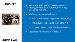 INDICES ● Indices can be defined to speed up queries
filtering on fields other than the primary key
(annotated with @Id)
● A field can be indexed as long as:
○ It’s a scalar (doesn’t implement Collection<*>)
○ It’s sortable (implements Comprable<*>)
○ It doesn’t already have an index defined on it
● Composite indices are not supported
Idan Sheinberg, Kotlin Everywhere - TLV Edition, 27/10/2019
 