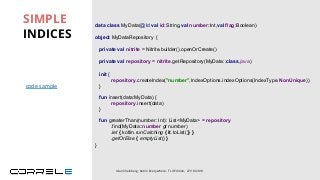 data class MyData(@Id val id:String,val number:Int,val flag:Boolean)
object MyDataRepository {
private val nitrite = Nitrite.builder().openOrCreate()
private val repository = nitrite.getRepository(MyData::class.java)
fun insert(data:MyData) {
repository.insert(data)
}
}
SIMPLE
INDICES
Idan Sheinberg, Kotlin Everywhere - TLV Edition, 27/10/2019
init {
repository.createIndex("number",IndexOptions.indexOptions(IndexType.NonUnique))
}
fun greaterThan(number: Int): List<MyData> = repository
.find(MyData::number gt number)
.let { kotlin.runCatching { it.toList()} }
.getOrElse { emptyList() }
code sample
 