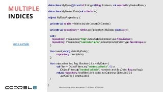 data class MyData(@Id val id:String,val flag:Boolean, val nested:MyNestedData )
data class MyNestedData(val criteria:Int)
object MyDataRepository {
private val nitrite = Nitrite.builder().openOrCreate()
private val repository = nitrite.getRepository(MyData::class.java)
fun insert(vararg data:MyData) {
repository.insert(data)
}
}
MULTIPLE
INDICES
Idan Sheinberg, Kotlin Everywhere - TLV Edition, 27/10/2019
init {
repository.createIndex("flag",indexOptions(IndexType.NonUnique))
repository.createIndex("nested.criteria",indexOptions(IndexType.NonUnique))
}
fun on(number: Int, flag: Boolean): List<MyData> {
val filter = ObjectFilters.eq("nested.criteria", 0) or
(ObjectFilters.gt("nested.criteria", number) and (MyData::flag eq flag))
return repository.find(filter).let { kotlin.runCatching { it.toList() } }
.getOrElse { emptyList() }
}
code sample
 