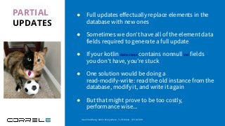 PARTIAL
UPDATES
● Full updates eﬀectually replace elements in the
database with new ones
● Sometimes we don’t have all of the element data
fields required to generate a full update
● If your kotlin data class contains nonnull val fields
you don’t have, you’re stuck
● One solution would be doing a
read-modify-write: read the old instance from the
database, modify it, and write it again
● But that might prove to be too costly,
performance wise...
Idan Sheinberg, Kotlin Everywhere - TLV Edition, 27/10/2019
 