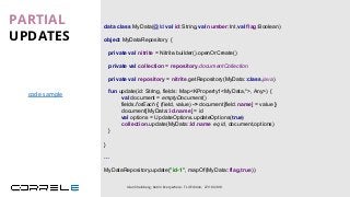 data class MyData(@Id val id:String,val number:Int,val flag:Boolean)
object MyDataRepository {
private val nitrite = Nitrite.builder().openOrCreate()
private val repository = nitrite.getRepository(MyData::class.java)
}
PARTIAL
UPDATES
Idan Sheinberg, Kotlin Everywhere - TLV Edition, 27/10/2019
fun update(id: String, fields: Map<KProperty1<MyData,*>, Any>) {
val document = emptyDocument()
fields.forEach { (field, value) -> document[field.name] = value }
document[MyData::id.name] = id
val options = UpdateOptions.updateOptions(true)
collection.update(MyData::id.name eq id, document,options)
}
…
MyDataRepository.update("id-1", mapOf(MyData::flag,true))
private val collection = repository.documentCollection
code sample
 